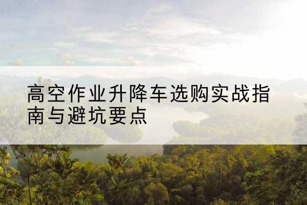 同安升降车怎么选-高空作业升降车选购实战指南与避坑要点
