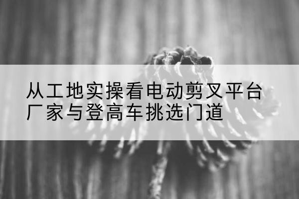同安电动剪叉升降平台厂家-从工地实操看电动剪叉平台厂家与登高车挑选门道