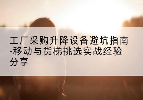 同安移动式升降机怎么选-工厂采购升降设备避坑指南-移动与货梯挑选实战经验分享