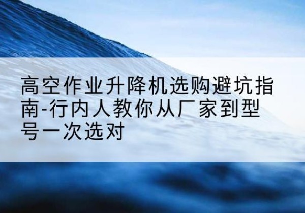 同安升降平台厂家-高空作业升降机选购避坑指南-行内人教你从厂家到型号一次选对
