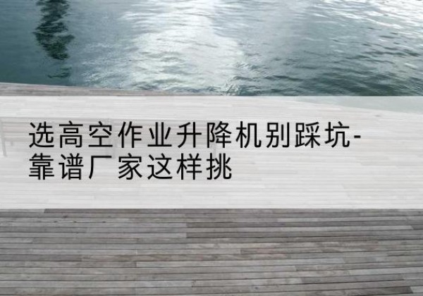 同安剪叉式升降机厂家-选高空作业升降机别踩坑-靠谱厂家这样挑