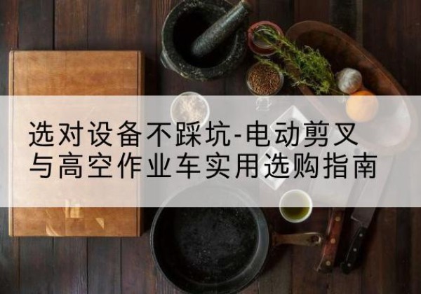 同安电动剪叉升降平台怎么选-选对设备不踩坑-电动剪叉与高空作业车实用选购指南