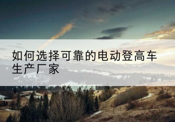同安电动登高车厂家-如何选择可靠的电动登高车生产厂家