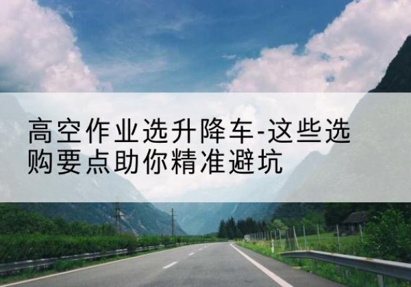 同安升降车厂家-高空作业选升降车-这些选购要点助你*避坑