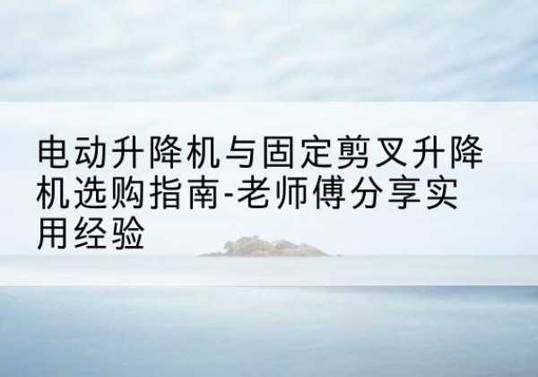 同安电动升降机怎么选-电动升降机与固定剪叉升降机选购指南-老师傅分享实用经验