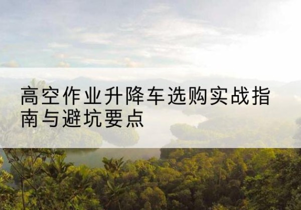 同安升降车怎么选-高空作业升降车选购实战指南与避坑要点