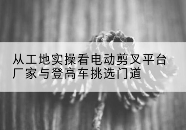 同安电动剪叉升降平台厂家-从工地实操看电动剪叉平台厂家与登高车挑选门道