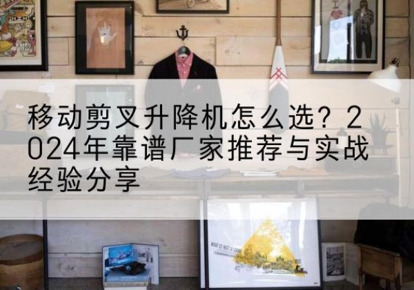 同安升降平台厂家推荐-移动剪叉升降机怎么选？2024年靠谱厂家推荐与实战经验分享